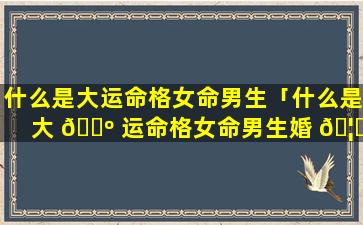 什么是大运命格女命男生「什么是大 🐺 运命格女命男生婚 🦁 姻」